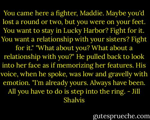 You came here a fighter, Maddie. Maybe you'd lost a round or two, but you were on your feet. You want to stay in Lucky Harbor? Fight for it. You want a relationship with your sisters? Fight for it."<br />"What about you? What about a relationship with you?"<br />He pulled back to look into her face as if memorizing her features. His voice, when he spoke, was low and gravelly with emotion. "I'm already yours. Always have been. All you have to do is step into the ring. - Jill Shalvis