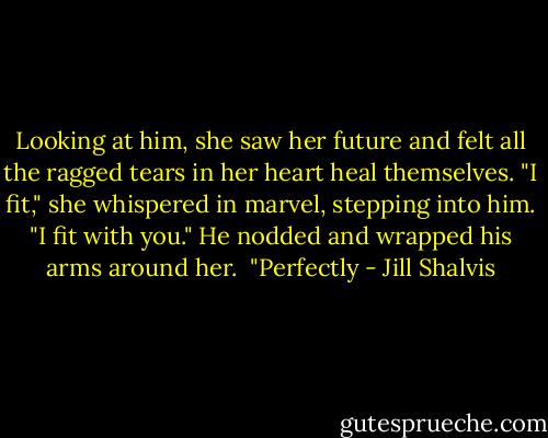 Looking at him, she saw her future and felt all the ragged tears in her heart heal themselves. "I fit," she whispered in marvel, stepping into him. "I fit with you."<br />He nodded and wrapped his arms around her. <br />"Perfectly - Jill Shalvis