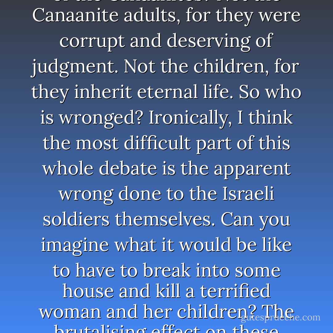 So whom does God wrong in commanding the destruction of the Canaanites? Not the Canaanite adults, for they were corrupt and deserving of judgment. Not the children, for they inherit eternal life. So who is wronged? Ironically, I think the most difficult part of this whole debate is the apparent wrong done to the Israeli soldiers themselves. Can you imagine what it would be like to have to break into some house and kill a terrified woman and her children? The brutalising effect on these Israeli soldiers is disturbing. - William Lane Craig