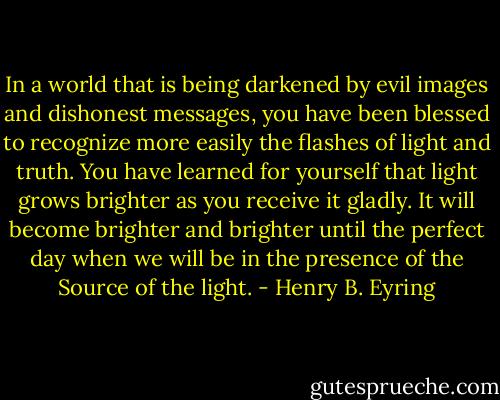 In a world that is being darkened by evil images and dishonest messages, you have been blessed to recognize more easily the flashes of light and truth. You have learned for yourself that light grows brighter as you receive it gladly. It will become brighter and brighter until the perfect day when we will be in the presence of the Source of the light. - Henry B. Eyring