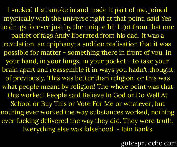 I sucked that smoke in and made it part of me, joined mystically with the universe right at that point, said Yes to drugs forever just by the unique hit I got from that one packet of fags Andy liberated from his dad. It was a revelation, an epiphany; a sudden realisation that it was possible for matter - something there in front of you, in your hand, in your lungs, in your pocket - to take your brain apart and reassemble it in ways you hadn't thought of previously. This was better than religion, or this was what people meant by religion! The whole point was that this worked! People said Believe In God or Do Well At School or Buy This or Vote For Me or whatever, but nothing ever worked the way substances worked, nothing ever fucking delivered the way they did. They were truth. Everything else was falsehood. - Iain Banks