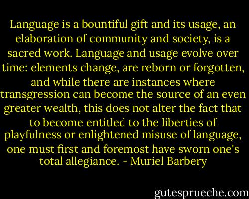 Language is a bountiful gift and its usage, an elaboration of community and society, is a sacred work. Language and usage evolve over time: elements change, are reborn or forgotten, and while there are instances where transgression can become the source of an even greater wealth, this does not alter the fact that to become entitled to the liberties of playfulness or enlightened misuse of language, one must first and foremost have sworn one's total allegiance. - Muriel Barbery