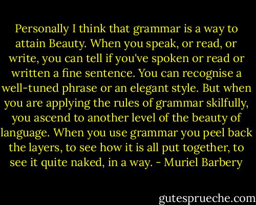 Personally I think that grammar is a way to attain Beauty. When you speak, or read, or write, you can tell if you've spoken or read or written a fine sentence. You can recognise a well-tuned phrase or an elegant style. But when you are applying the rules of grammar skilfully, you ascend to another level of the beauty of language. When you use grammar you peel back the layers, to see how it is all put together, to see it quite naked, in a way. - Muriel Barbery