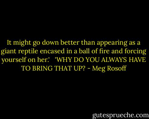 It might go down better than appearing as a giant reptile encased in a ball of fire and forcing yourself on her.'<br /> <br />'WHY DO YOU ALWAYS HAVE TO BRING THAT UP? - Meg Rosoff
