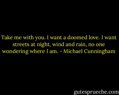 Take me with you. I want a doomed love. I want streets at night, wind and rain, no one wondering where I am. - Michael Cunningham