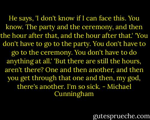 He says, 'I don't know if I can face this. You know. The party and the ceremony, and then the hour after that, and the hour after that.'<br />'You don't have to go to the party. You don't have to go to the ceremony. You don't have to do anything at all.'<br />'But there are still the hours, aren't there? One and then another, and then you get through that one and then, my god, there's another. I'm so sick. - Michael Cunningham