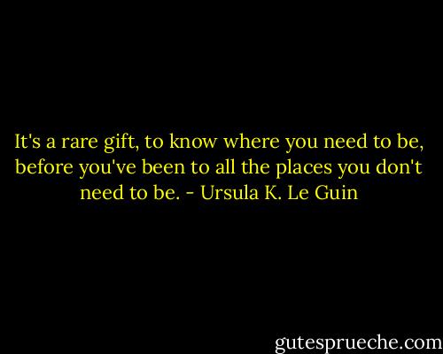 It's a rare gift, to know where you need to be, before you've been to all the places you don't need to be. - Ursula K. Le Guin