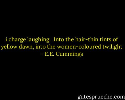 i charge laughing. <br />Into the hair-thin tints<br />of yellow dawn,<br />into the women-coloured twilight - E.E. Cummings