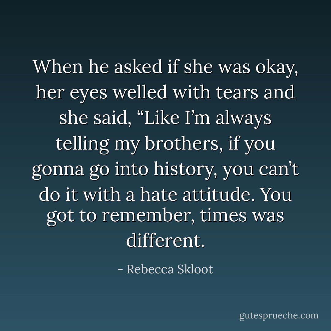 When he asked if she was okay, her eyes welled with tears and she said, “Like I’m always telling my brothers, if you gonna go into history, you can’t do it with a hate attitude. You got to remember, times was different. - Rebecca Skloot