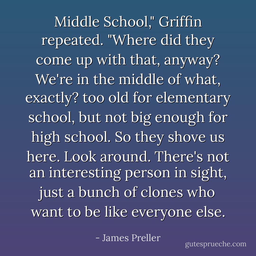 Middle School," Griffin repeated. "Where did they come up with that, anyway? We're in the middle of what, exactly? too old for elementary school, but not big enough for high school. So they shove us here. Look around. There's not an interesting person in sight, just a bunch of clones who want to be like everyone else. - James Preller