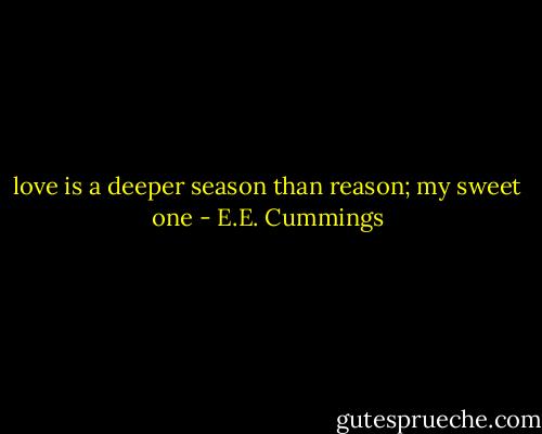 love is a deeper season<br />than reason;<br />my sweet one - E.E. Cummings