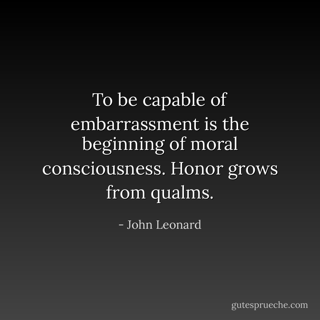 To be capable of embarrassment is the beginning of moral consciousness. Honor grows from qualms. - John Leonard