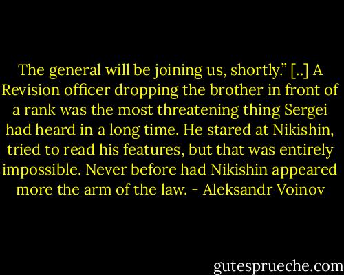 The general will be joining us, shortly.”<br />[..] A Revision officer dropping the brother in front of a rank was the most threatening thing Sergei had heard in a long time. He stared at Nikishin, tried to read his features, but that was entirely impossible. Never before had Nikishin appeared more the arm of the law. - Aleksandr Voinov