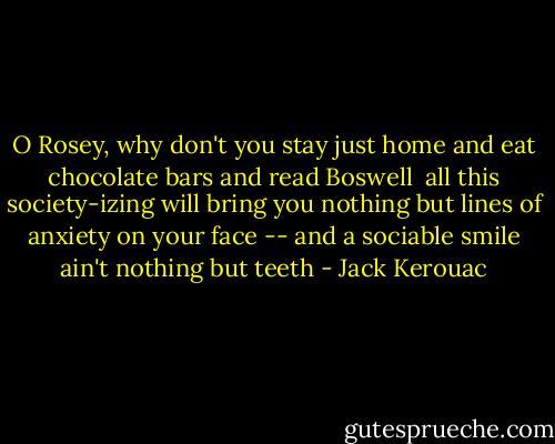 O Rosey,<br />why don't you stay just home<br />and eat chocolate bars<br />and read Boswell<br /><br />all this society-izing will bring you nothing but lines of anxiety on your face -- and a sociable smile ain't nothing but teeth - Jack Kerouac