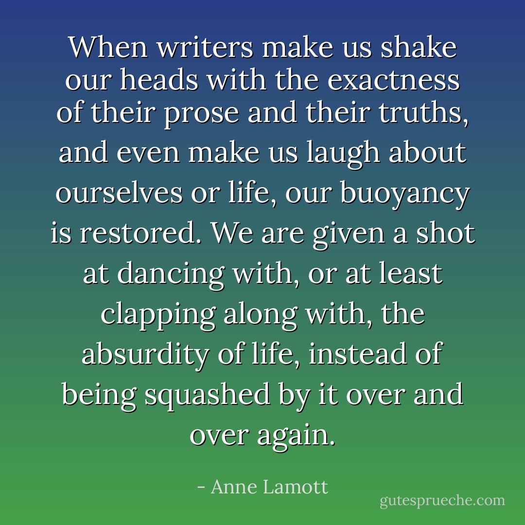 When writers make us shake our heads with the exactness of their prose and their truths, and even make us laugh about ourselves or life, our buoyancy is restored. We are given a shot at dancing with, or at least clapping along with, the absurdity of life, instead of being squashed by it over and over again. - Anne Lamott