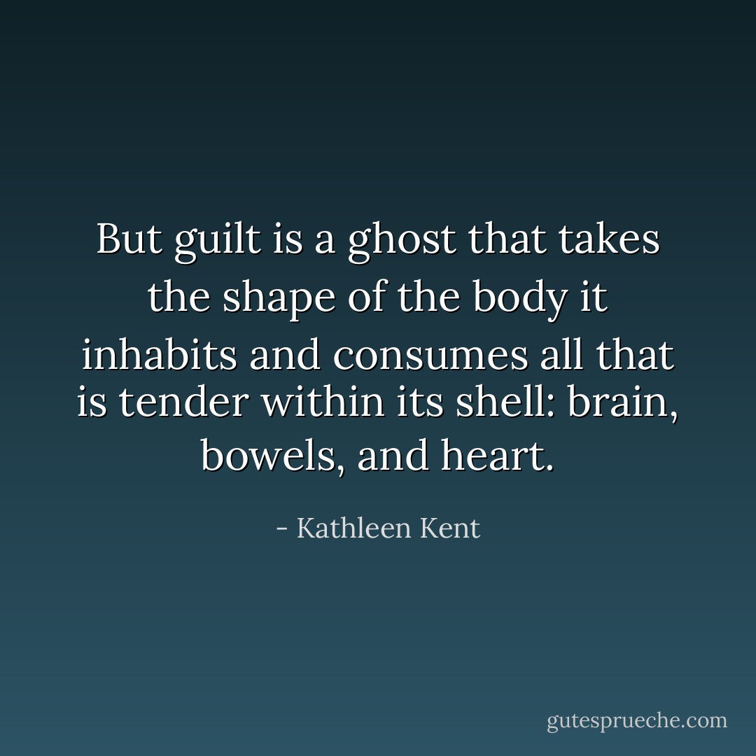 But guilt is a ghost that takes the shape of the body it inhabits and consumes all that is tender within its shell: brain, bowels, and heart. - Kathleen Kent