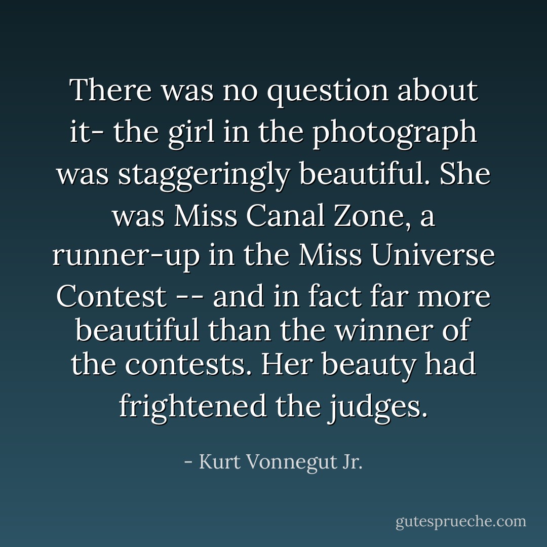 There was no question about it- the girl in the photograph was staggeringly beautiful. She was Miss Canal Zone, a runner-up in the Miss Universe Contest -- and in fact far more beautiful than the winner of the contests. Her beauty had frightened the judges. - Kurt Vonnegut Jr.