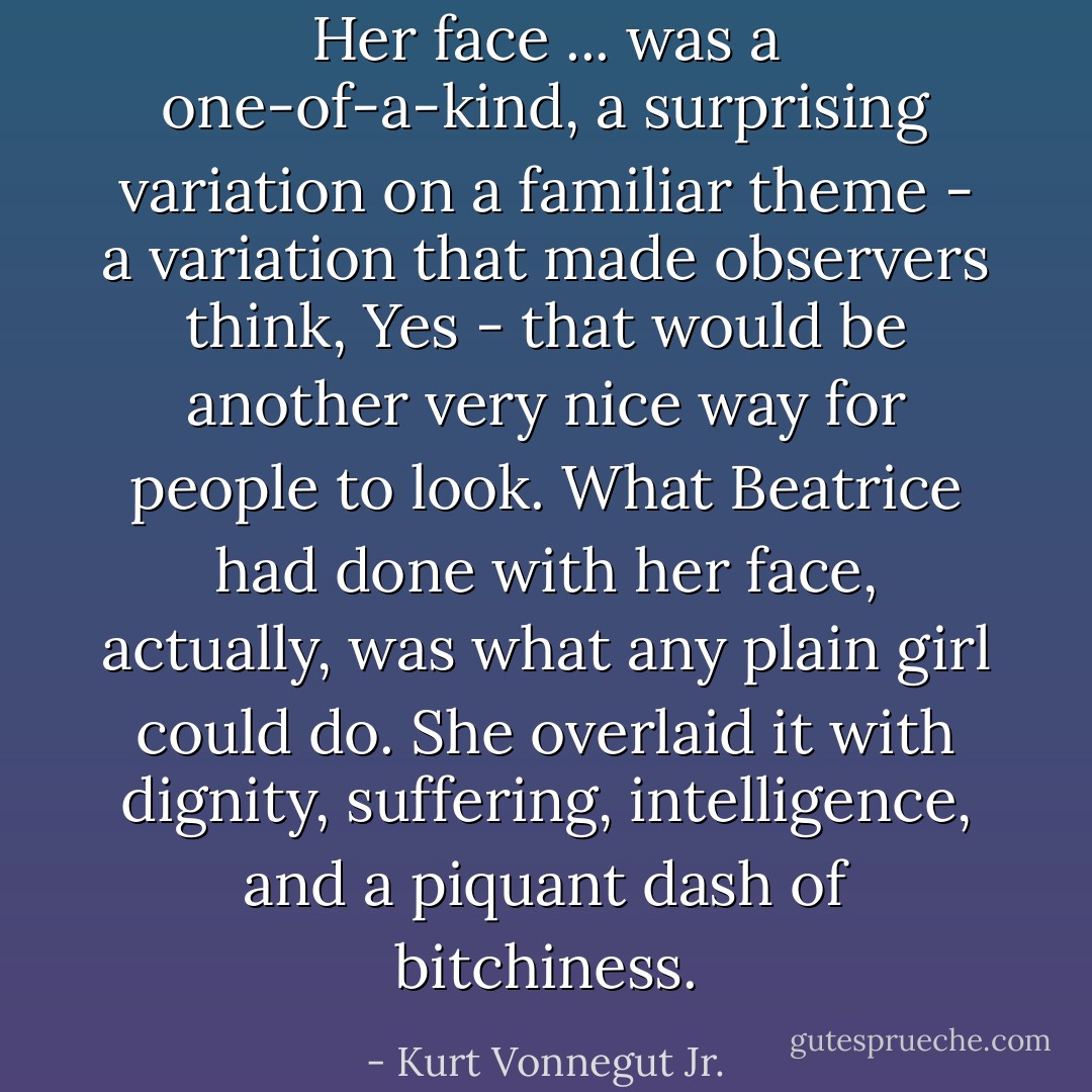 Her face ... was a one-of-a-kind, a surprising variation on a familiar theme - a variation that made observers think, Yes - that would be another very nice way for people to look. What Beatrice had done with her face, actually, was what any plain girl could do. She overlaid it with dignity, suffering, intelligence, and a piquant dash of bitchiness. - Kurt Vonnegut Jr.