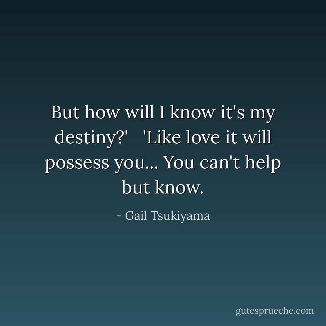 But how will I know it's my destiny?' <br /><br />'Like love it will possess you... You can't help but know. - Gail Tsukiyama