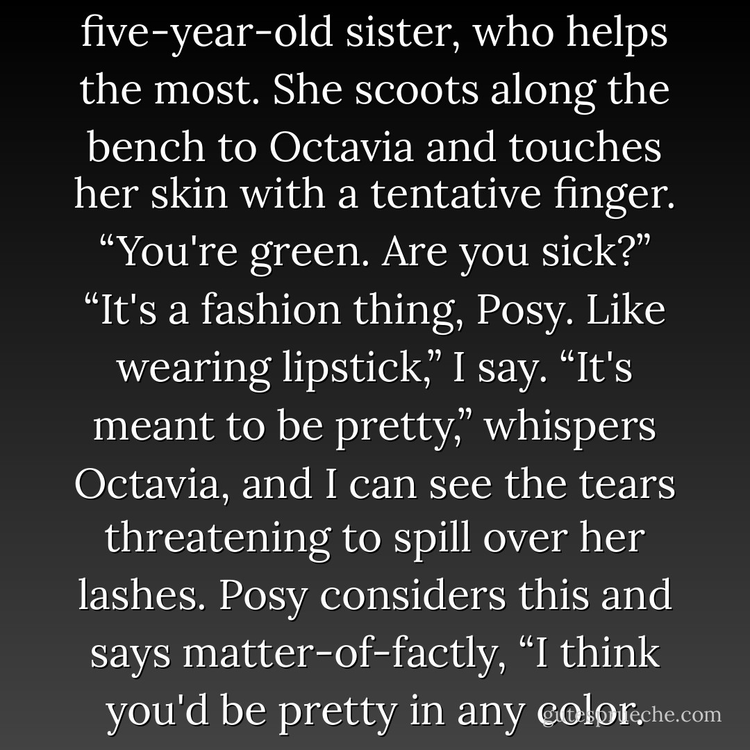 But it's Posy, Gale's five-year-old sister, who helps the most. She scoots along the bench to Octavia and touches her skin with a tentative finger. “You're green. Are you sick?”<br />“It's a fashion thing, Posy. Like wearing lipstick,” I say.<br />“It's meant to be pretty,” whispers Octavia, and I can see the tears threatening to spill over her lashes.<br />Posy considers this and says matter-of-factly, “I think you'd be pretty in any color. - Suzanne Collins