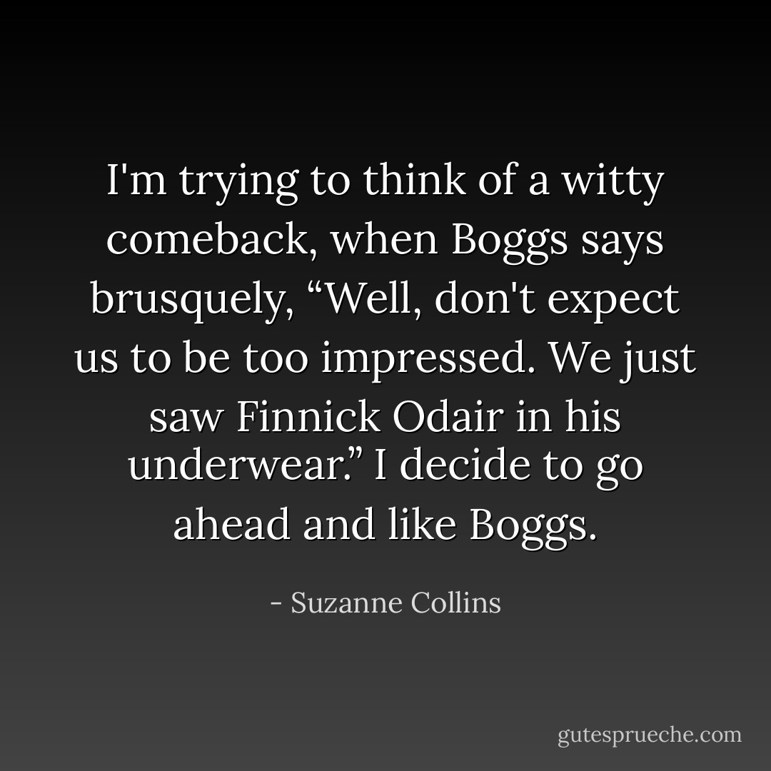 I'm trying to think of a witty comeback, when Boggs says brusquely, “Well, don't expect us to be too impressed. We just saw Finnick Odair in his underwear.” I decide to go ahead and like Boggs. - Suzanne Collins
