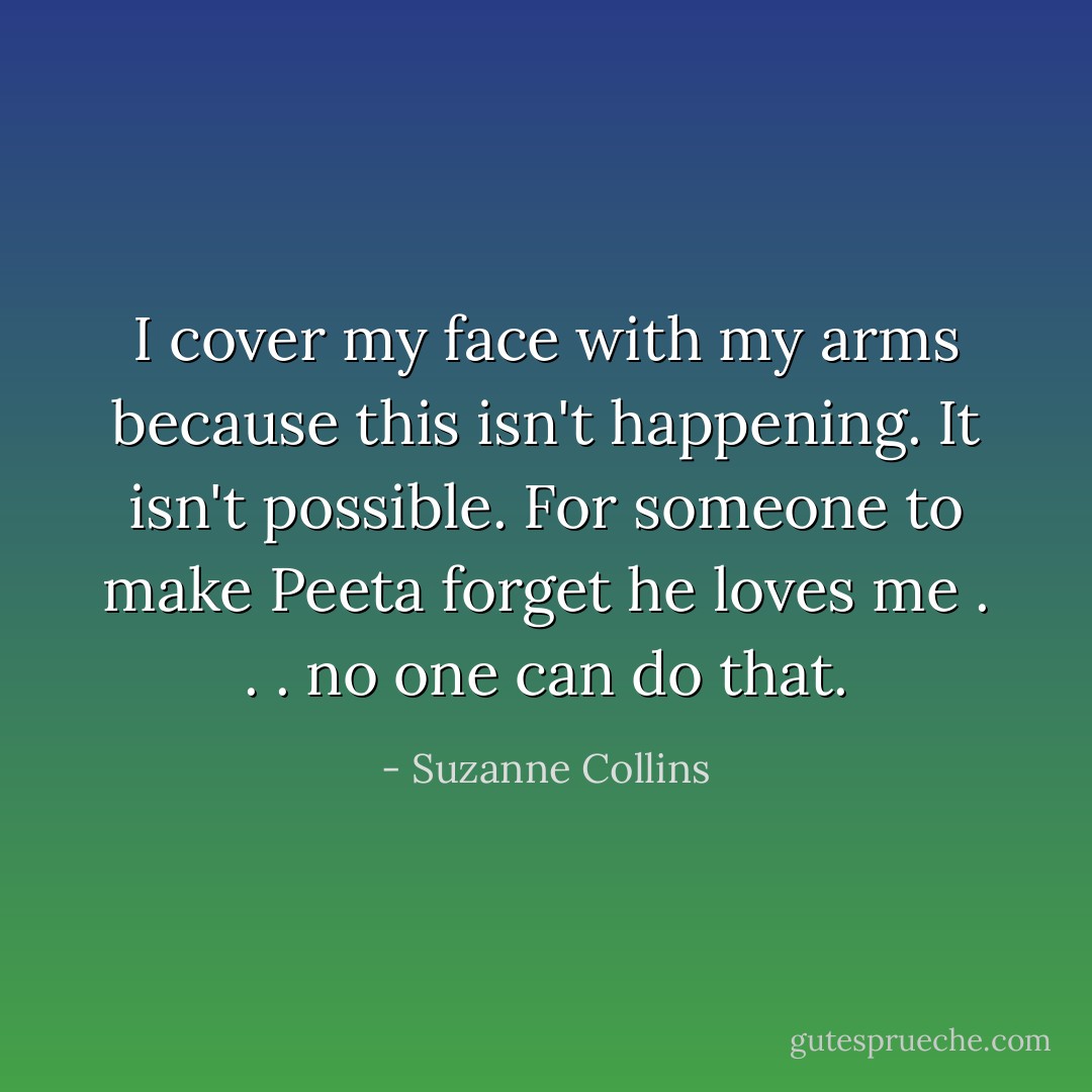 I cover my face with my arms because this isn't happening. It isn't possible. For someone to make Peeta forget he loves me . . . no one can do that. - Suzanne Collins