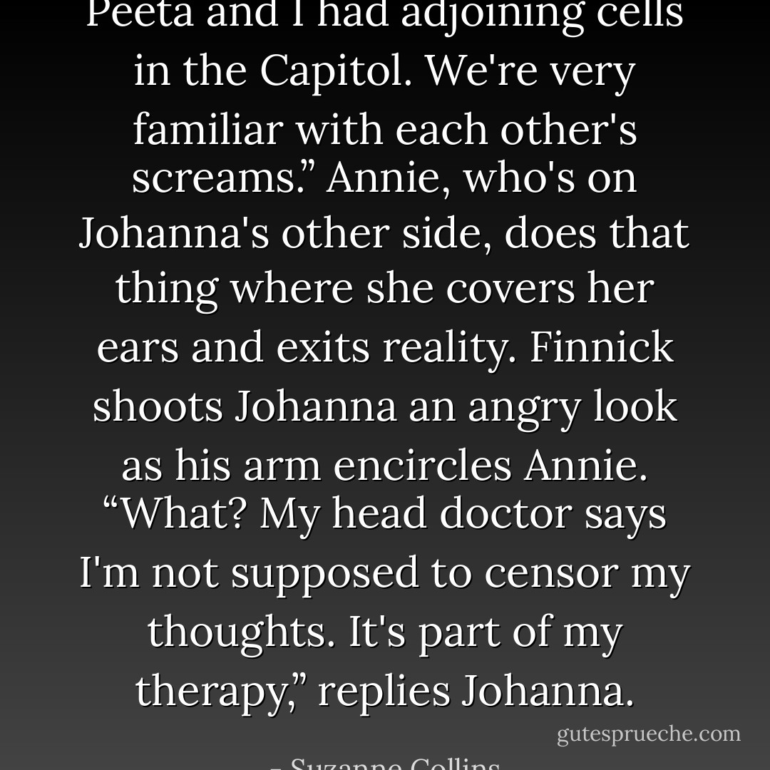 Peeta and I had adjoining cells in the Capitol. We're very familiar with each other's screams.”<br />Annie, who's on Johanna's other side, does that thing where she covers her ears and exits reality. Finnick shoots Johanna an angry look as his arm encircles Annie.<br />“What? My head doctor says I'm not supposed to censor my thoughts. It's part of my therapy,” replies Johanna. - Suzanne Collins