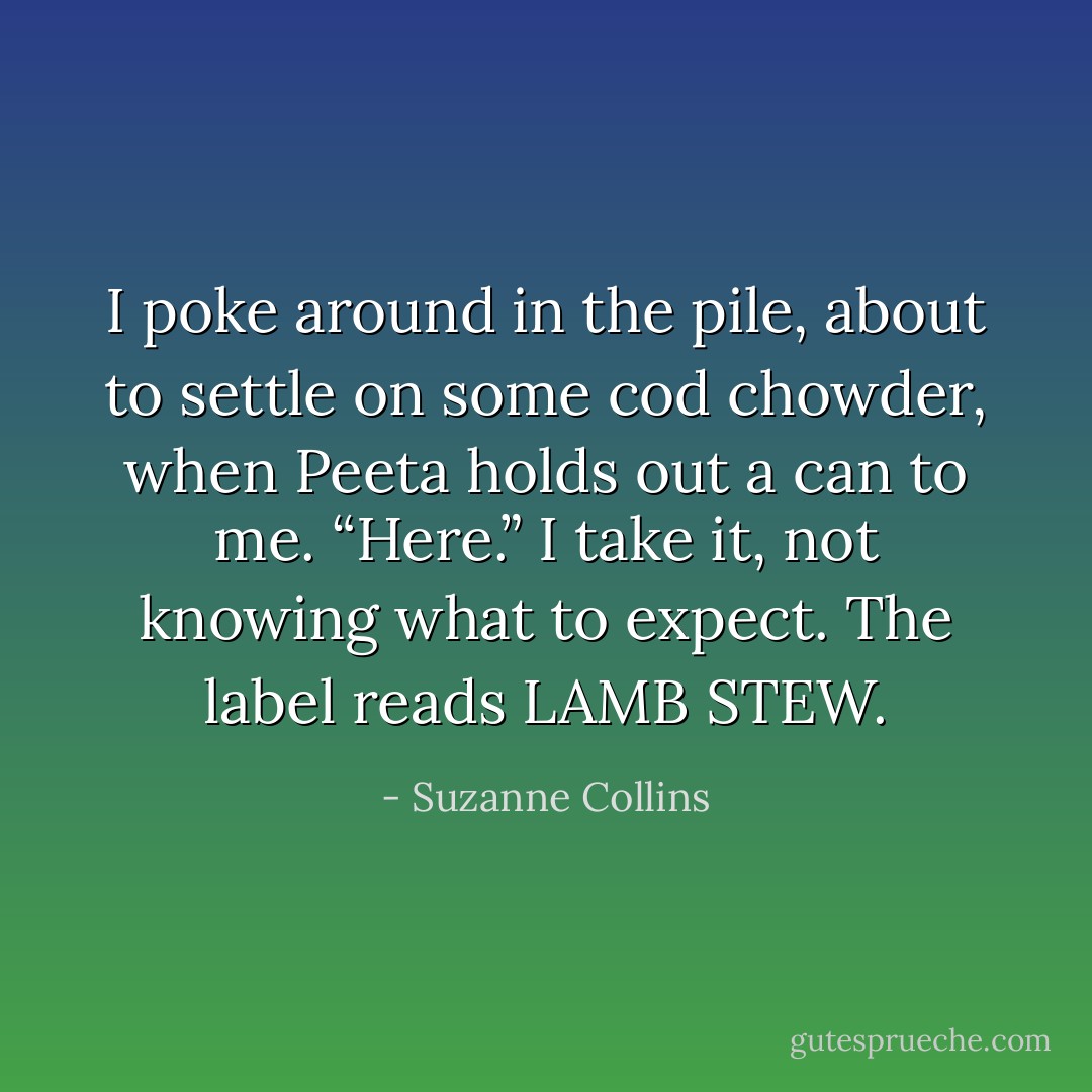 I poke around in the pile, about to settle on some cod chowder, when Peeta holds out a can to me. “Here.”<br />I take it, not knowing what to expect. The label reads LAMB STEW. - Suzanne Collins