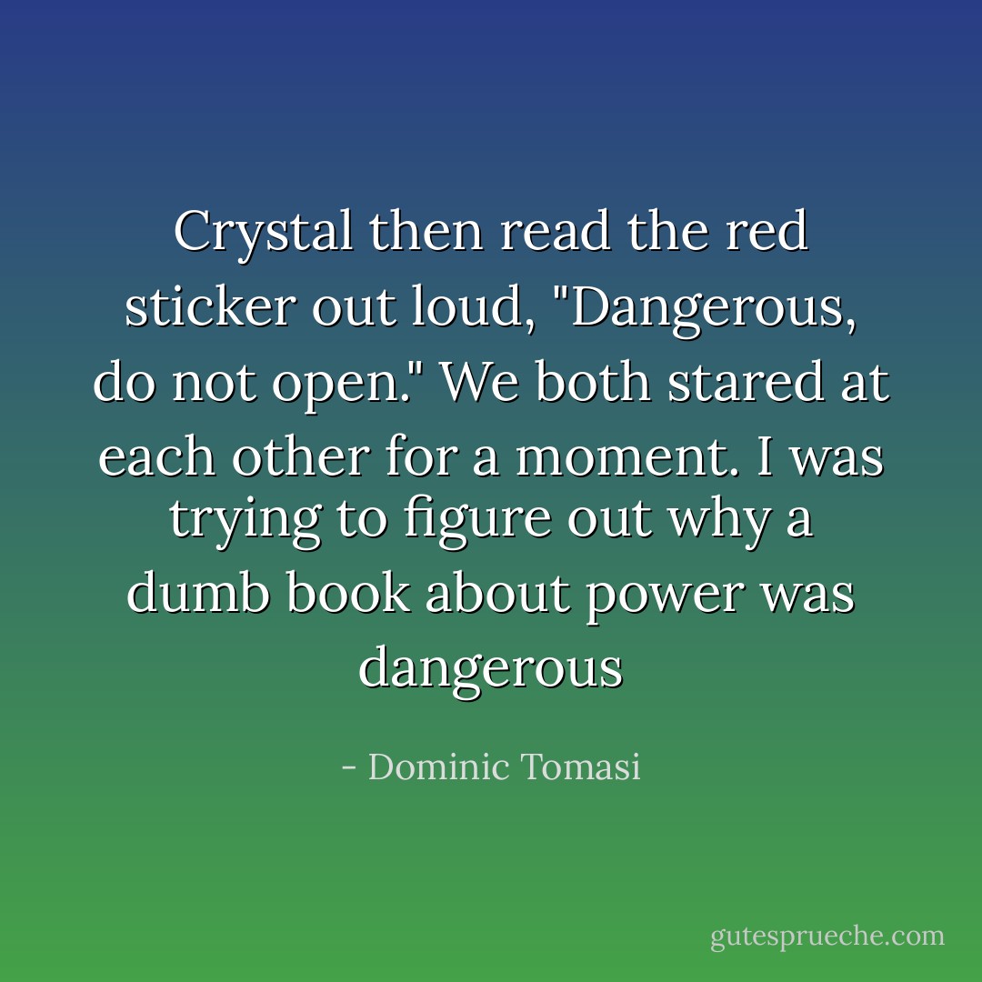 Crystal then read the red sticker out loud, "Dangerous, do not open." We both stared at each other for a moment. I was trying to figure out why a dumb book about power was dangerous - Dominic Tomasi