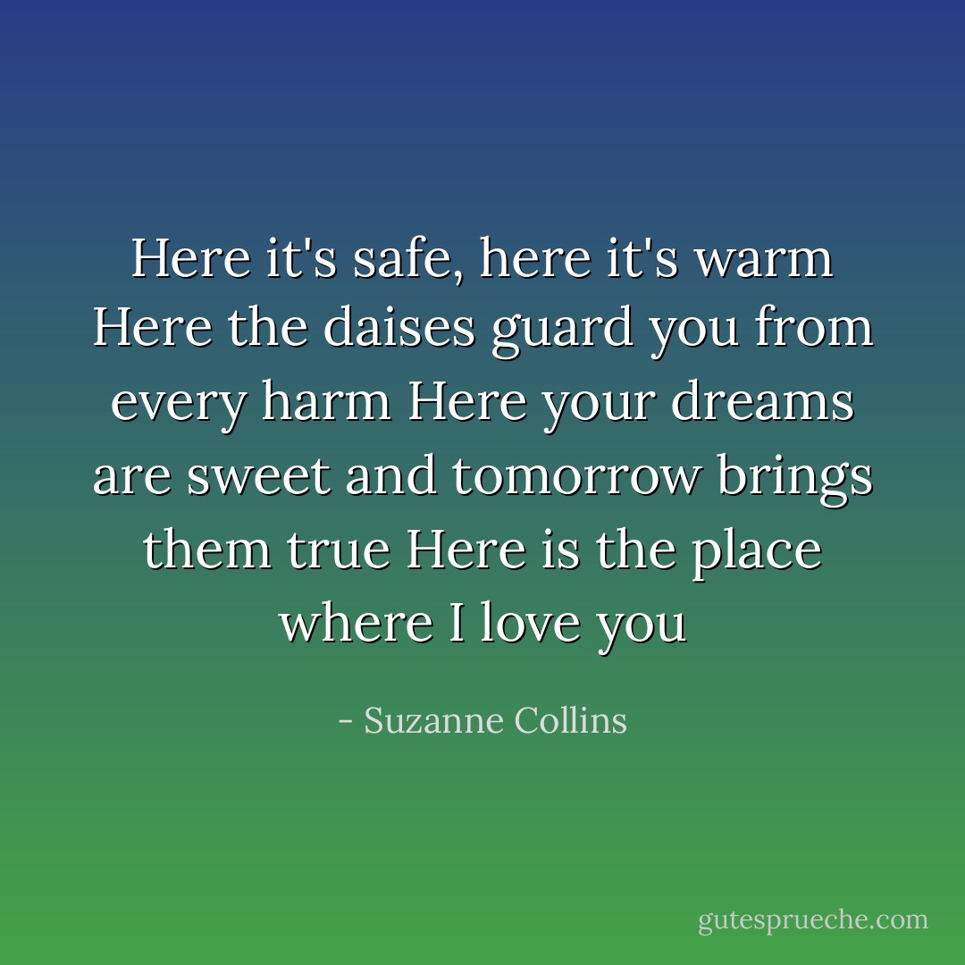 Here it's safe, here it's warm<br />Here the daises guard you from every harm<br />Here your dreams are sweet and tomorrow brings them true<br />Here is the place where I love you - Suzanne Collins