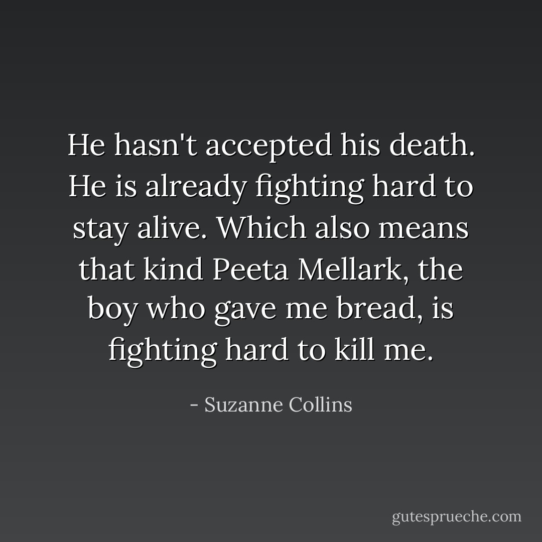 He hasn't accepted his death. He is already fighting hard to stay alive. Which also means that kind Peeta Mellark, the boy who gave me bread, is fighting hard to kill me. - Suzanne Collins