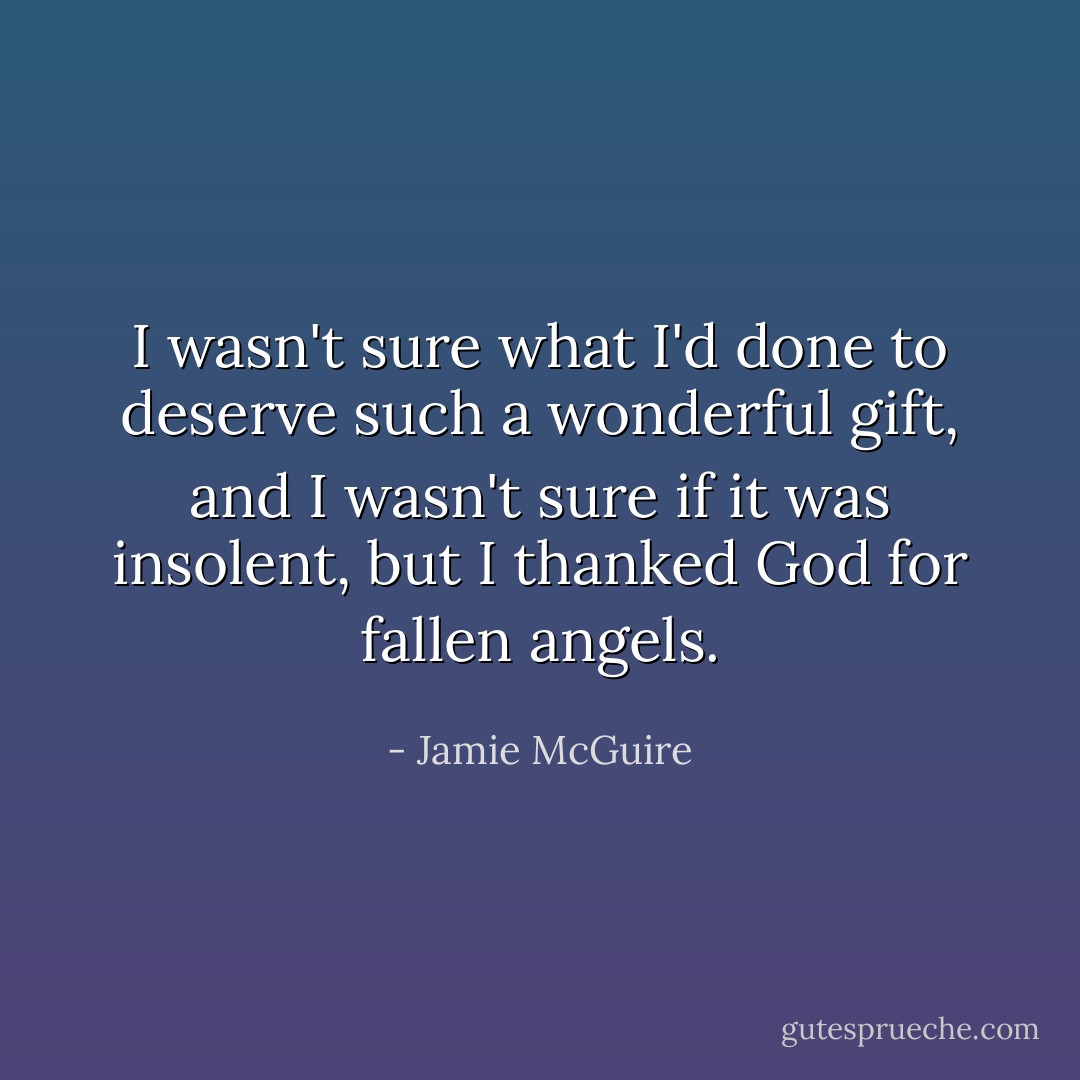 I wasn't sure what I'd done to deserve such a wonderful gift, and I wasn't sure if it was insolent, but I thanked God for fallen angels. - Jamie McGuire