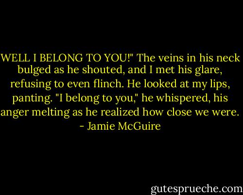 WELL I BELONG TO YOU!" The veins in his neck bulged as he shouted, and I met his glare, refusing to even flinch. He looked at my lips, panting. "I belong to you," he whispered, his anger melting as he realized how close we were. - Jamie McGuire