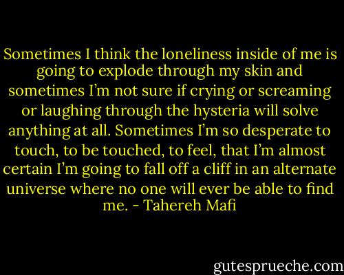 Sometimes I think the loneliness inside of me is going to explode through my skin and sometimes I’m not sure if crying or screaming or laughing through the hysteria will solve anything at all. Sometimes I’m so desperate to touch, to be touched, to feel, that I’m almost certain I’m going to fall off a cliff in an alternate universe where no one will ever be able to find me. - Tahereh Mafi