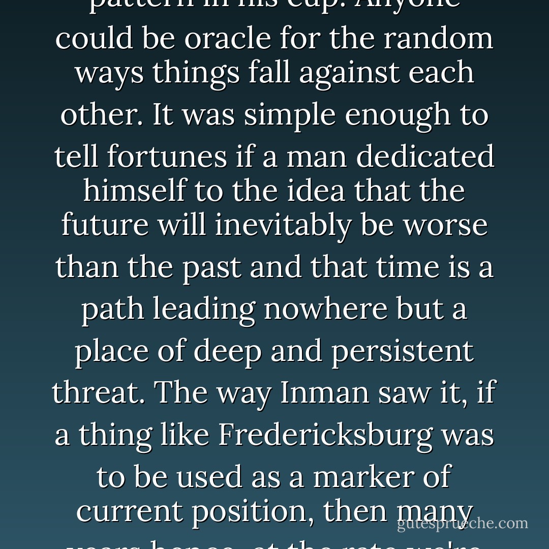 In his mind, Inman likened the swirling paths of vulture flight to the coffee grounds seeking pattern in his cup. Anyone could be oracle for the random ways things fall against each other. It was simple enough to tell fortunes if a man dedicated himself to the idea that the future will inevitably be worse than the past and that time is a path leading nowhere but a place of deep and persistent threat. The way Inman saw it, if a thing like Fredericksburg was to be used as a marker of current position, then many years hence, at the rate we're going, we'll be eating one another raw. - Charles Frazier