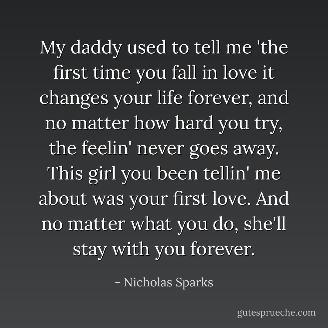 My daddy used to tell me 'the first time you fall in love it changes your life forever, and no matter how hard you try, the feelin' never goes away. This girl you been tellin' me about was your first love. And no matter what you do, she'll stay with you forever. - Nicholas Sparks