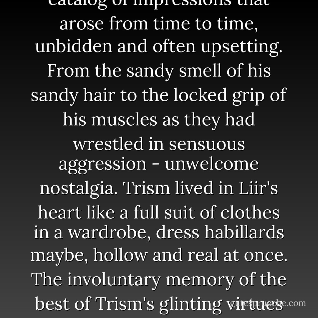 What had survived - maybe all that had survived of Trism - was Liir's sense of him. A catalog of impressions that arose from time to time, unbidden and often upsetting. From the sandy smell of his sandy hair to the locked grip of his muscles as they had wrestled in sensuous aggression - unwelcome nostalgia. Trism lived in Liir's heart like a full suit of clothes in a wardrobe, dress habillards maybe, hollow and real at once. The involuntary memory of the best of Trism's glinting virtues sometimes kicked up unquietable spasms of longing. - Gregory Maguire