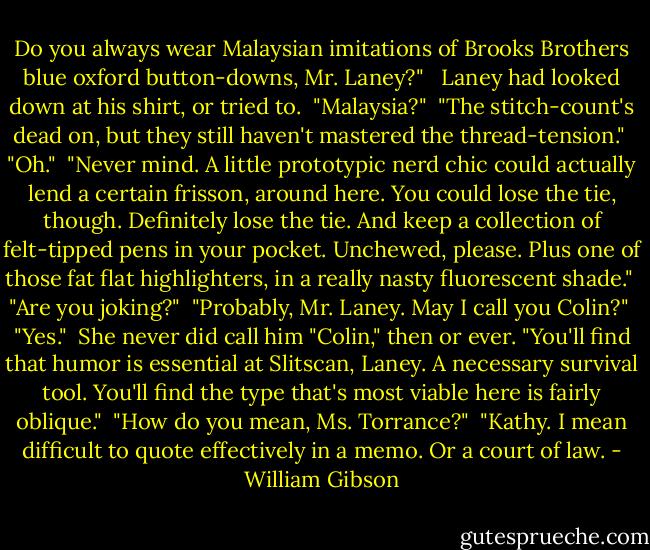 Do you always wear Malaysian imitations of Brooks Brothers blue oxford button-downs, Mr. Laney?" <br /><br />Laney had looked down at his shirt, or tried to.<br /><br />"Malaysia?"<br /><br />"The stitch-count's dead on, but they still haven't mastered the thread-tension."<br /><br />"Oh."<br /><br />"Never mind. A little prototypic nerd chic could actually lend a certain frisson, around here. You could lose the tie, though. Definitely lose the tie. And keep a collection of felt-tipped pens in your pocket. Unchewed, please. Plus one of those fat flat highlighters, in a really nasty fluorescent shade."<br /><br />"Are you joking?"<br /><br />"Probably, Mr. Laney. May I call you Colin?"<br /><br />"Yes."<br /><br />She never did call him "Colin," then or ever. "You'll find that humor is essential at Slitscan, Laney. A necessary survival tool. You'll find the type that's most viable here is fairly oblique."<br /><br />"How do you mean, Ms. Torrance?"<br /><br />"Kathy. I mean difficult to quote effectively in a memo. Or a court of law. - William Gibson