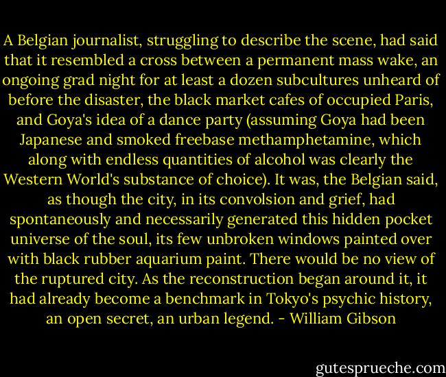 A Belgian journalist, struggling to describe the scene, had said that it resembled a cross between a permanent mass wake, an ongoing grad night for at least a dozen subcultures unheard of before the disaster, the black market cafes of occupied Paris, and Goya's idea of a dance party (assuming Goya had been Japanese and smoked freebase methamphetamine, which along with endless quantities of alcohol was clearly the Western World's substance of choice). It was, the Belgian said, as though the city, in its convolsion and grief, had spontaneously and necessarily generated this hidden pocket universe of the soul, its few unbroken windows painted over with black rubber aquarium paint. There would be no view of the ruptured city. As the reconstruction began around it, it had already become a benchmark in Tokyo's psychic history, an open secret, an urban legend. - William Gibson
