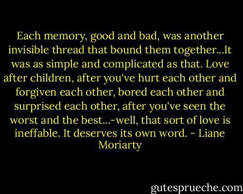 Each memory, good and bad, was another invisible thread that bound them together...It was as simple and complicated as that. Love after children, after you've hurt each other and forgiven each other, bored each other and surprised each other, after you've seen the worst and the best...-well, that sort of love is ineffable. It deserves its own word. - Liane Moriarty