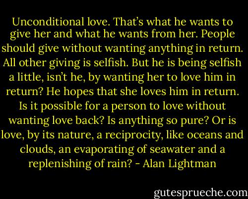 Unconditional love. That’s what he wants to give her and what he wants from her. People should give without wanting anything in return. All other giving is selfish. But he is being selfish a little, isn’t he, by wanting her to love him in return? He hopes that she loves him in return. Is it possible for a person to love without wanting love back? Is anything so pure? Or is love, by its nature, a reciprocity, like oceans and clouds, an evaporating of seawater and a replenishing of rain? - Alan Lightman
