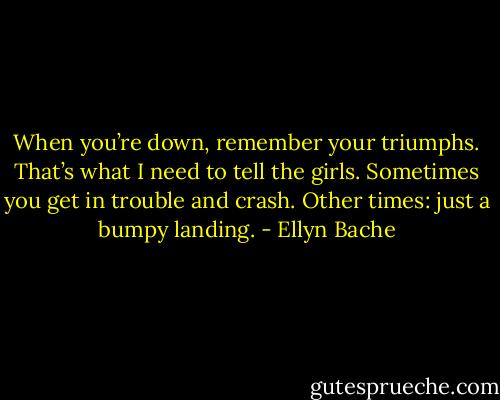 When you’re down, remember your triumphs. That’s what I need to tell the girls. Sometimes you get in trouble and crash. Other times: just a bumpy landing. - Ellyn Bache