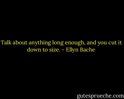 Talk about anything long enough, and you cut it down to size. - Ellyn Bache