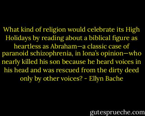 What kind of religion would celebrate its High Holidays by reading about a biblical figure as heartless as Abraham—a classic case of paranoid schizophrenia, in Iona’s opinion—who nearly killed his son because he heard voices in his head and was rescued from the dirty deed only by other voices? - Ellyn Bache