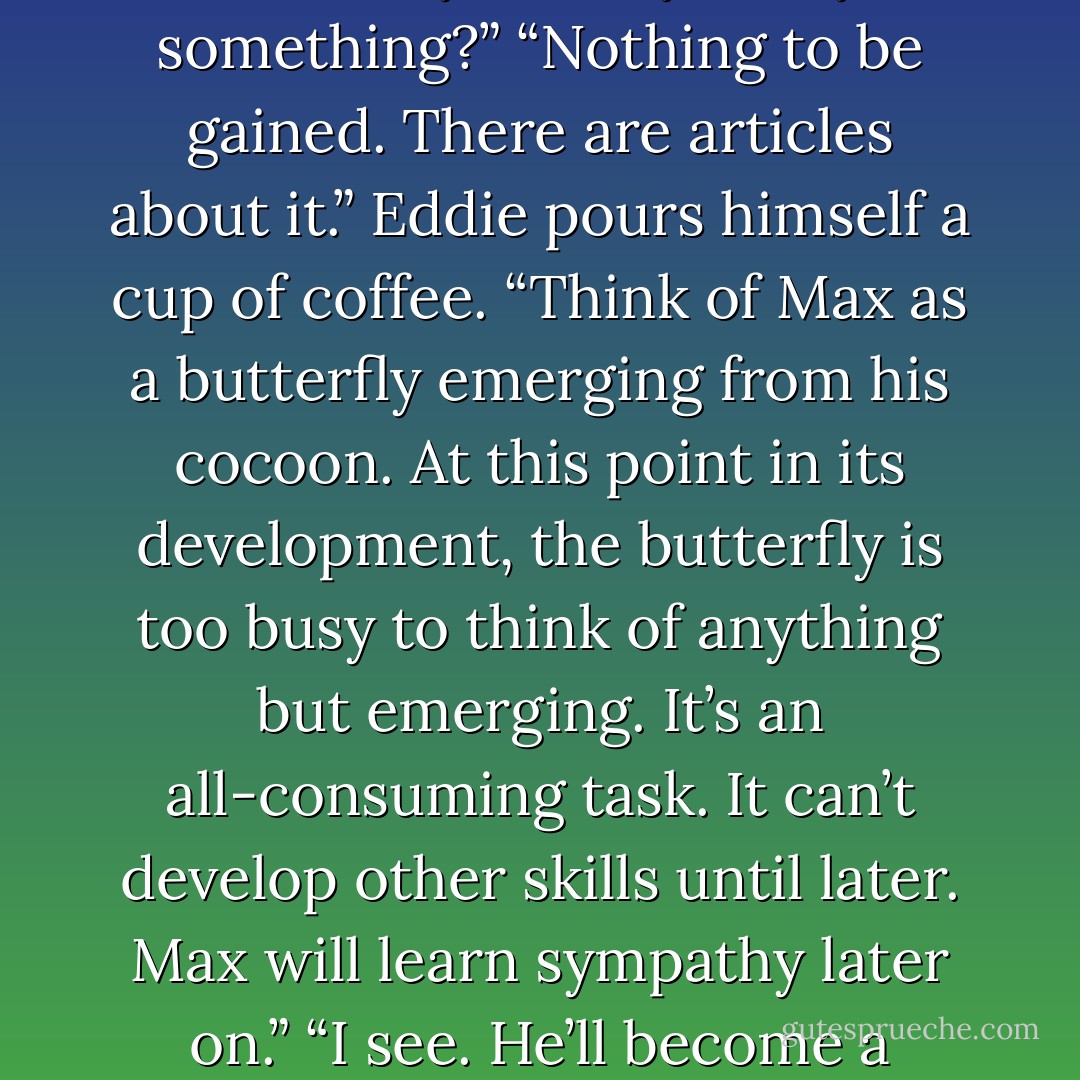 Max can’t help it,” Eddie says. “The teenaged brain isn’t wired for empathy. It’s designed to look forward.” “If you heard him, why didn’t you say something?” “Nothing to be gained. There are articles about it.” Eddie pours himself a cup of coffee. “Think of Max as a butterfly emerging from his cocoon. At this point in its development, the butterfly is too busy to think of anything but emerging. It’s an all-consuming task. It can’t develop other skills until later. Max will learn sympathy later on.” “I see. He’ll become a caring human being once he’s stopped emerging?” “Exactly.” “Or else he’ll turn into a serial killer by the age of twenty. - Ellyn Bache