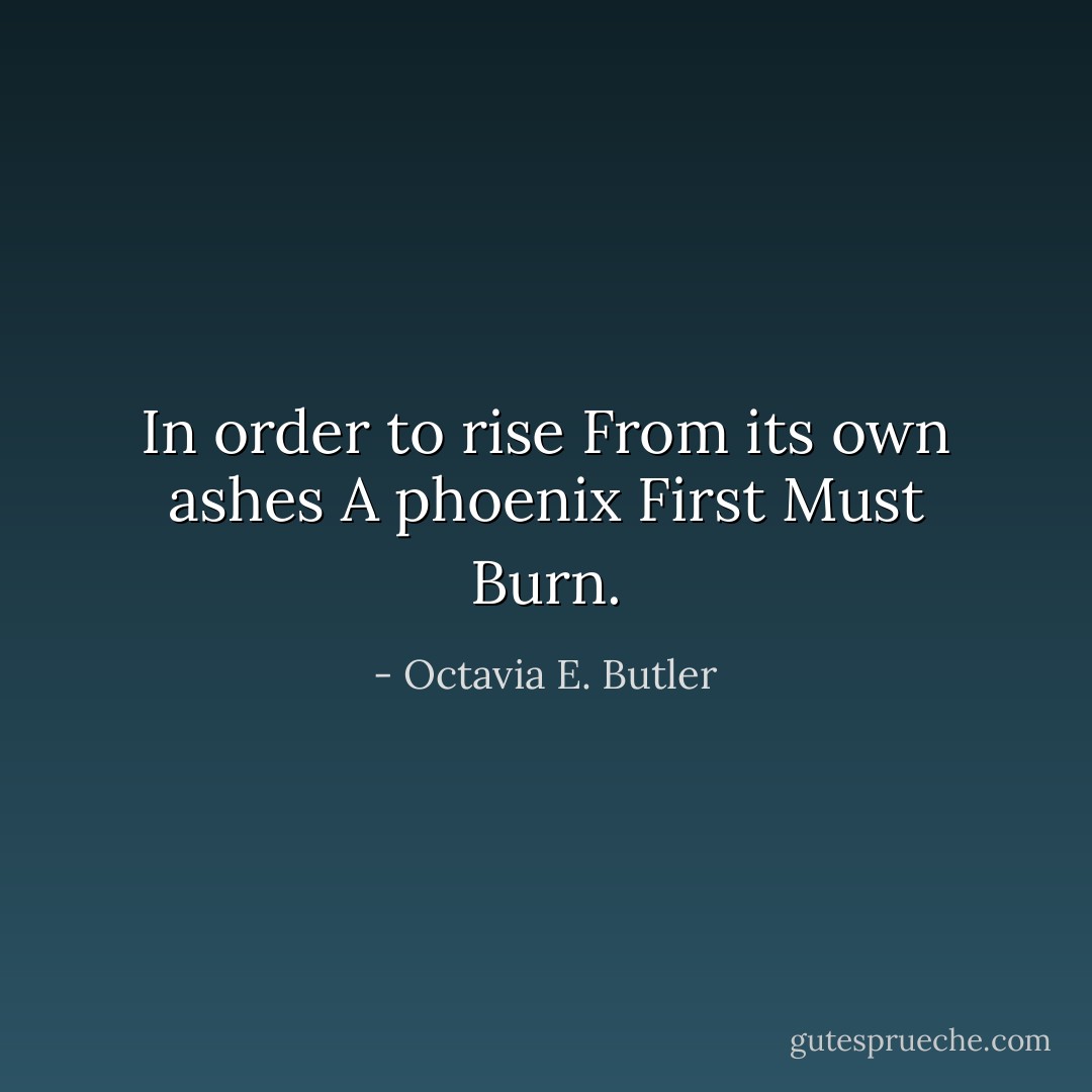 In order to rise<br />From its own ashes<br />A phoenix<br />First<br />Must<br />Burn. - Octavia E. Butler