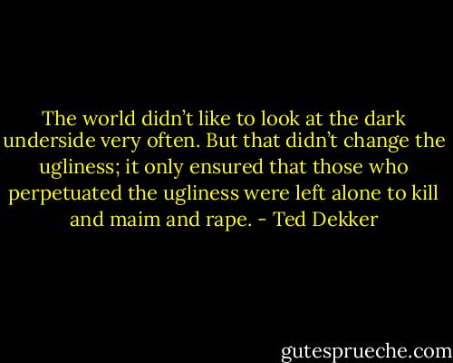 The world didn’t like to look at the dark underside very often. But that didn’t change the ugliness; it only ensured that those who perpetuated the ugliness were left alone to kill and maim and rape. - Ted Dekker