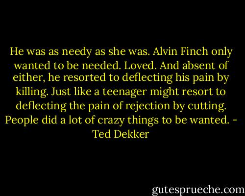 He was as needy as she was. Alvin Finch only wanted to be needed. Loved. And absent of either, he resorted to deflecting his pain by killing. Just like a teenager might resort to deflecting the pain of rejection by cutting. People did a lot of crazy things to be wanted. - Ted Dekker