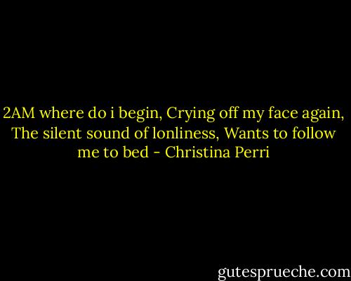 2AM where do i begin,<br />Crying off my face again,<br />The silent sound of lonliness,<br />Wants to follow me to bed - Christina Perri