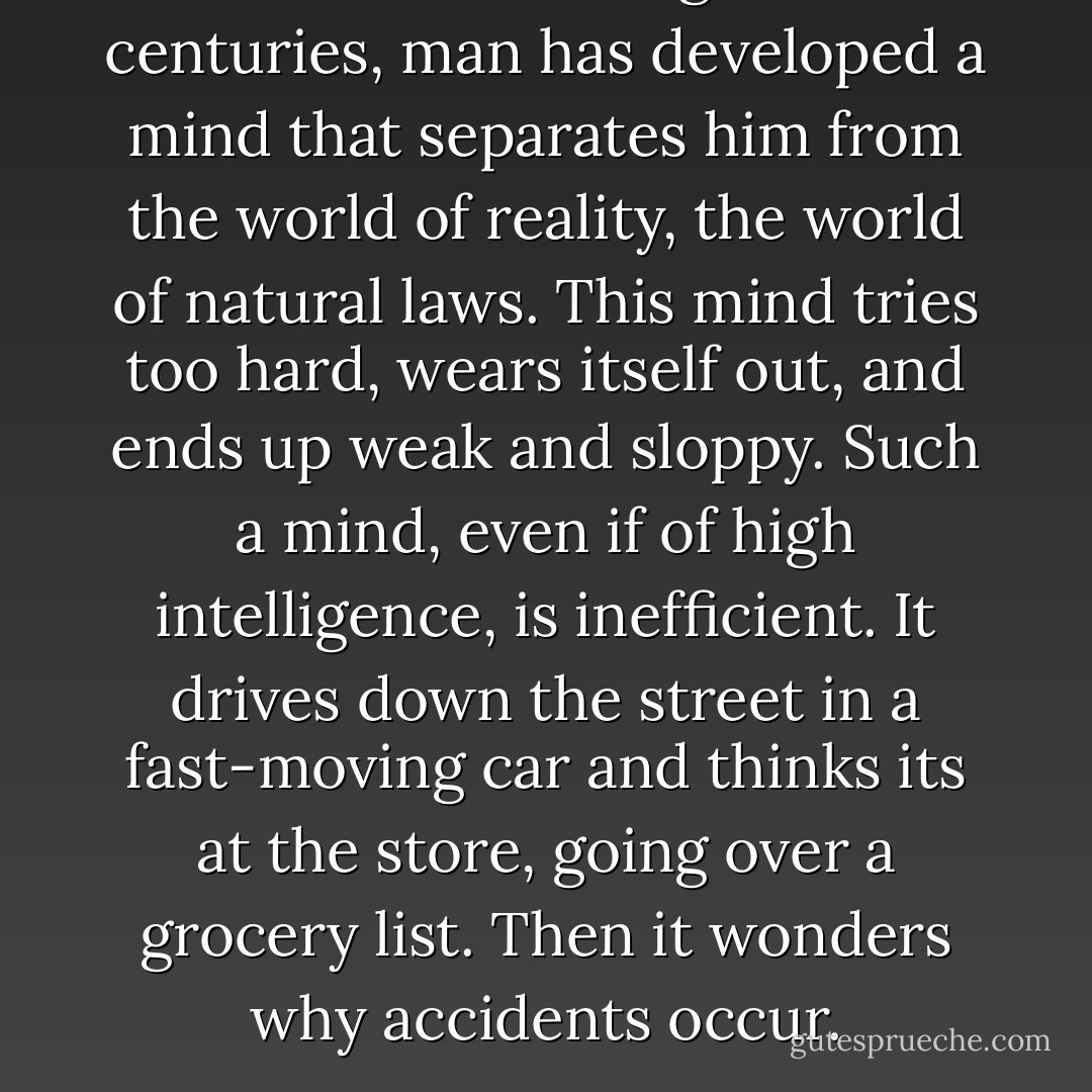 But down through the centuries, man has developed a mind that separates him from the world of reality, the world of natural laws. This mind tries too hard, wears itself out, and ends up weak and sloppy. Such a mind, even if of high intelligence, is inefficient. It drives down the street in a fast-moving car and thinks its at the store, going over a grocery list. Then it wonders why accidents occur. - Benjamin Hoff